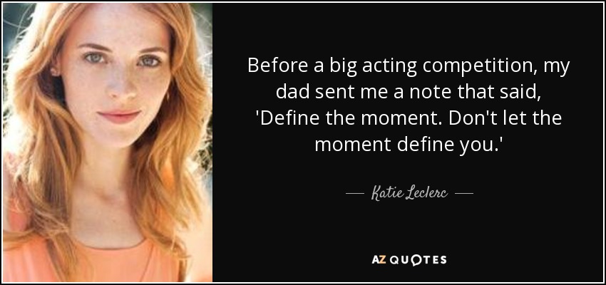 Before a big acting competition, my dad sent me a note that said, 'Define the moment. Don't let the moment define you.' - Katie Leclerc