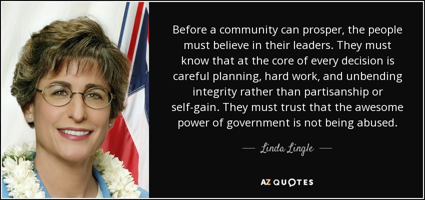 Before a community can prosper, the people must believe in their leaders. They must know that at the core of every decision is careful planning, hard work, and unbending integrity rather than partisanship or self-gain. They must trust that the awesome power of government is not being abused. - Linda Lingle