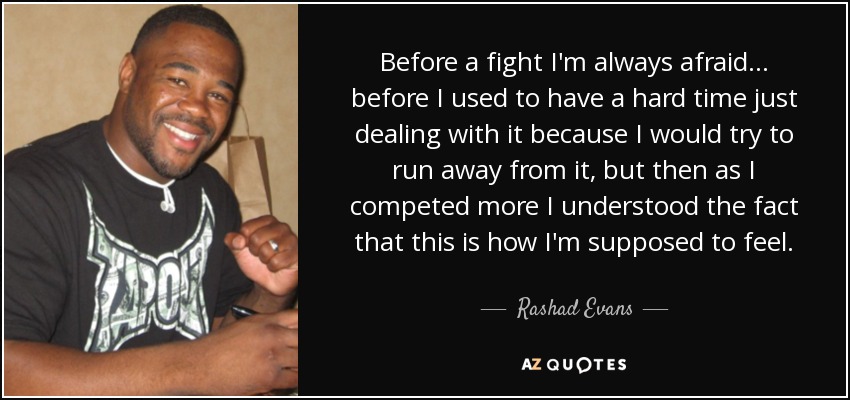 Before a fight I'm always afraid... before I used to have a hard time just dealing with it because I would try to run away from it, but then as I competed more I understood the fact that this is how I'm supposed to feel. - Rashad Evans