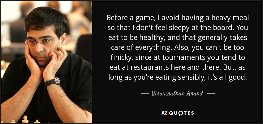 Before a game, I avoid having a heavy meal so that I don't feel sleepy at the board. You eat to be healthy, and that generally takes care of everything. Also, you can't be too finicky, since at tournaments you tend to eat at restaurants here and there. But, as long as you're eating sensibly, it's all good. - Viswanathan Anand