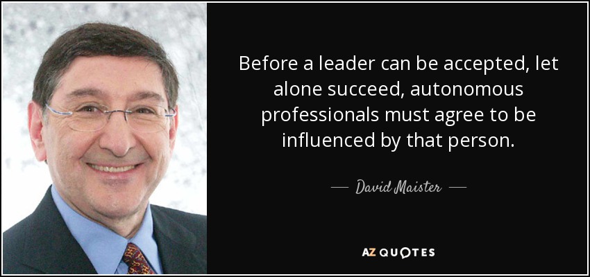 Before a leader can be accepted, let alone succeed, autonomous professionals must agree to be influenced by that person. - David Maister