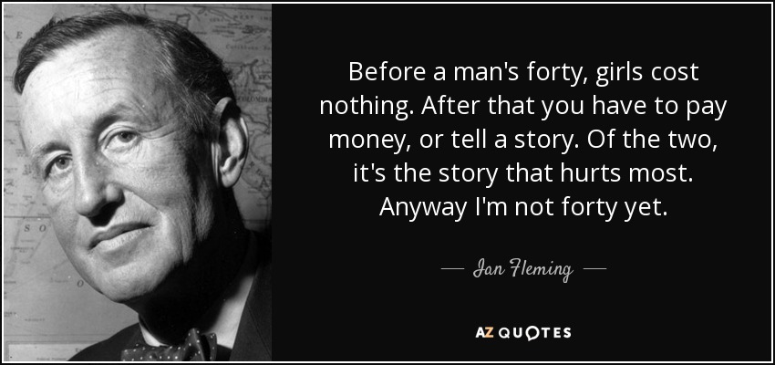 Before a man's forty, girls cost nothing. After that you have to pay money, or tell a story. Of the two, it's the story that hurts most. Anyway I'm not forty yet. - Ian Fleming