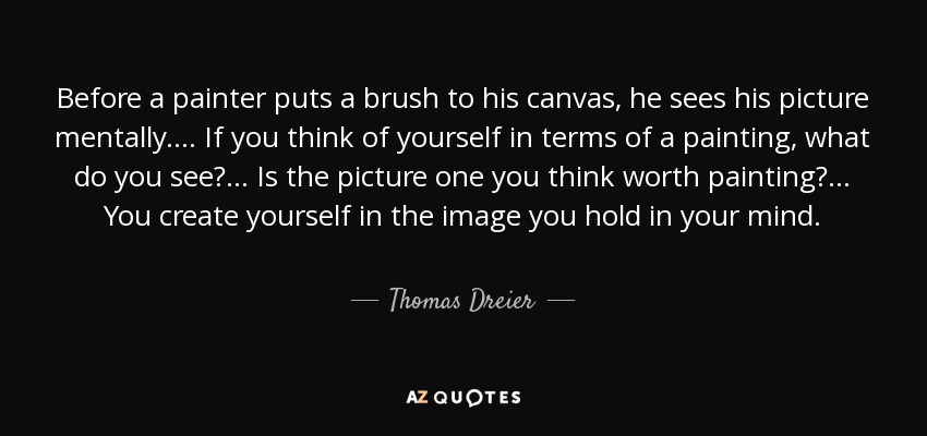 Before a painter puts a brush to his canvas, he sees his picture mentally.... If you think of yourself in terms of a painting, what do you see?... Is the picture one you think worth painting?... You create yourself in the image you hold in your mind. - Thomas Dreier