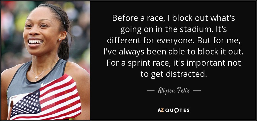 Before a race, I block out what's going on in the stadium. It's different for everyone. But for me, I've always been able to block it out. For a sprint race, it's important not to get distracted. - Allyson Felix