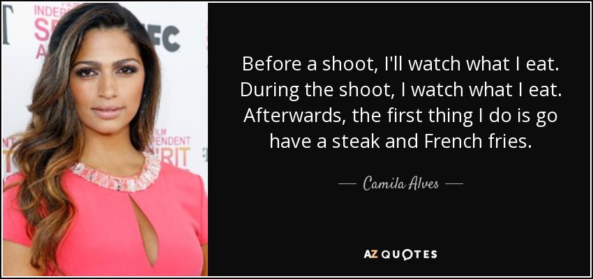 Before a shoot, I'll watch what I eat. During the shoot, I watch what I eat. Afterwards, the first thing I do is go have a steak and French fries. - Camila Alves