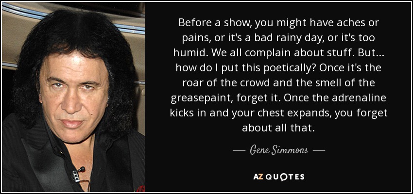 Before a show, you might have aches or pains, or it's a bad rainy day, or it's too humid. We all complain about stuff. But... how do I put this poetically? Once it's the roar of the crowd and the smell of the greasepaint, forget it. Once the adrenaline kicks in and your chest expands, you forget about all that. - Gene Simmons