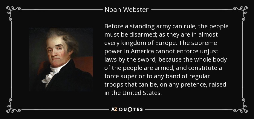 Before a standing army can rule, the people must be disarmed; as they are in almost every kingdom of Europe. The supreme power in America cannot enforce unjust laws by the sword; because the whole body of the people are armed, and constitute a force superior to any band of regular troops that can be, on any pretence, raised in the United States. - Noah Webster