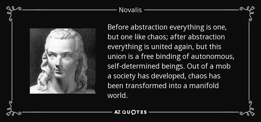 Before abstraction everything is one, but one like chaos; after abstraction everything is united again, but this union is a free binding of autonomous, self-determined beings. Out of a mob a society has developed, chaos has been transformed into a manifold world. - Novalis