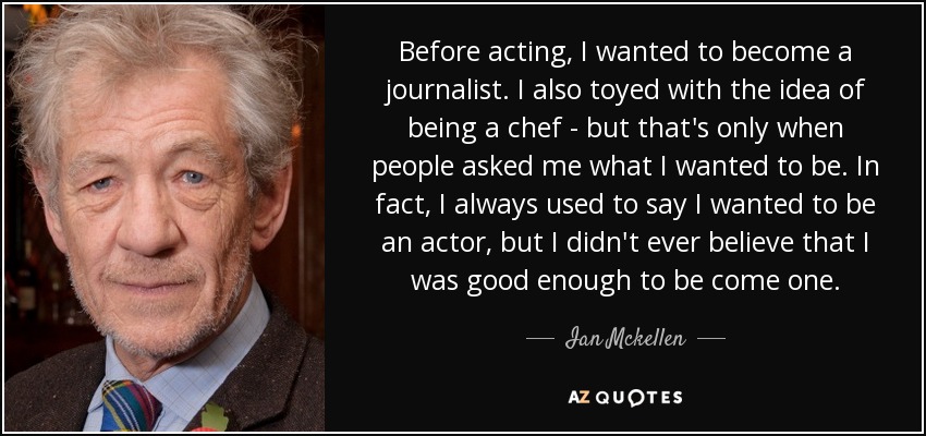 Before acting, I wanted to become a journalist. I also toyed with the idea of being a chef - but that's only when people asked me what I wanted to be. In fact, I always used to say I wanted to be an actor, but I didn't ever believe that I was good enough to be come one. - Ian Mckellen
