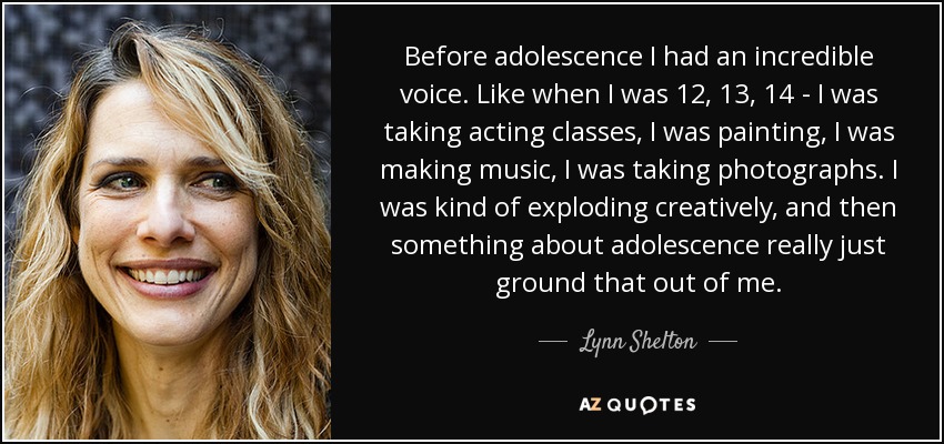 Before adolescence I had an incredible voice. Like when I was 12, 13, 14 - I was taking acting classes, I was painting, I was making music, I was taking photographs. I was kind of exploding creatively, and then something about adolescence really just ground that out of me. - Lynn Shelton