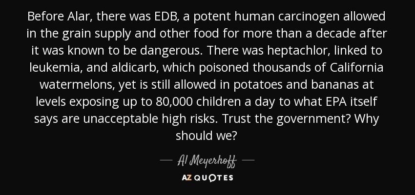 Before Alar, there was EDB, a potent human carcinogen allowed in the grain supply and other food for more than a decade after it was known to be dangerous. There was heptachlor, linked to leukemia, and aldicarb, which poisoned thousands of California watermelons, yet is still allowed in potatoes and bananas at levels exposing up to 80,000 children a day to what EPA itself says are unacceptable high risks. Trust the government? Why should we? - Al Meyerhoff