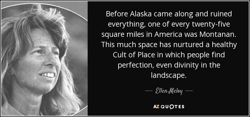 Before Alaska came along and ruined everything, one of every twenty-five square miles in America was Montanan. This much space has nurtured a healthy Cult of Place in which people find perfection, even divinity in the landscape. - Ellen Meloy