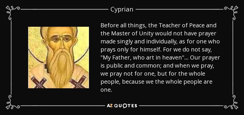 Before all things, the Teacher of Peace and the Master of Unity would not have prayer made singly and individually, as for one who prays only for himself. For we do not say, 