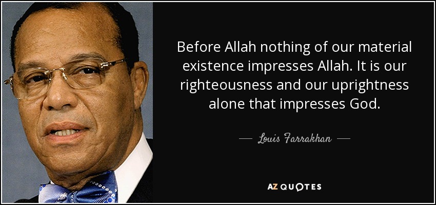 Before Allah nothing of our material existence impresses Allah. It is our righteousness and our uprightness alone that impresses God. - Louis Farrakhan