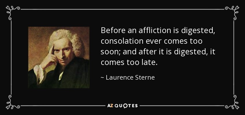 Before an affliction is digested, consolation ever comes too soon; and after it is digested, it comes too late. - Laurence Sterne