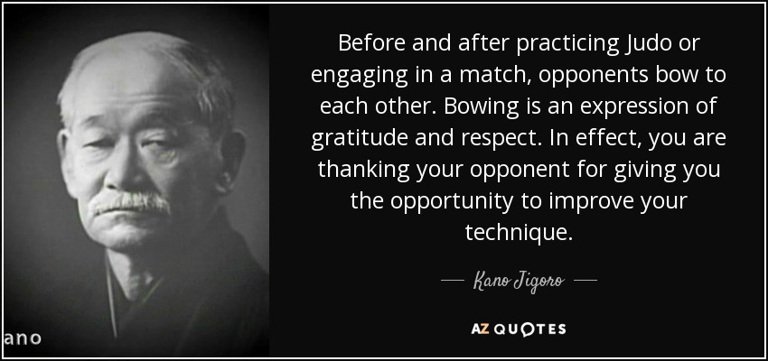 Before and after practicing Judo or engaging in a match, opponents bow to each other. Bowing is an expression of gratitude and respect. In effect, you are thanking your opponent for giving you the opportunity to improve your technique. - Kano Jigoro