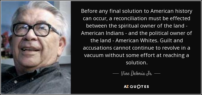 Before any final solution to American history can occur, a reconciliation must be effected between the spiritual owner of the land - American Indians - and the political owner of the land - American Whites. Guilt and accusations cannot continue to revolve in a vacuum without some effort at reaching a solution. - Vine Deloria Jr.