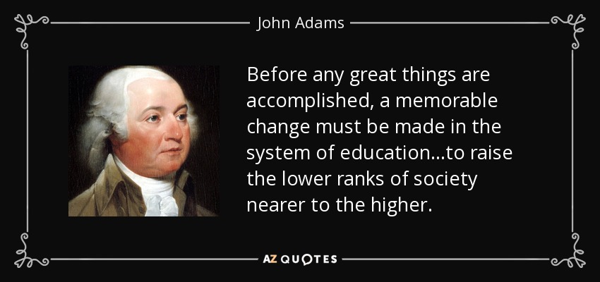 Before any great things are accomplished, a memorable change must be made in the system of education...to raise the lower ranks of society nearer to the higher. - John Adams