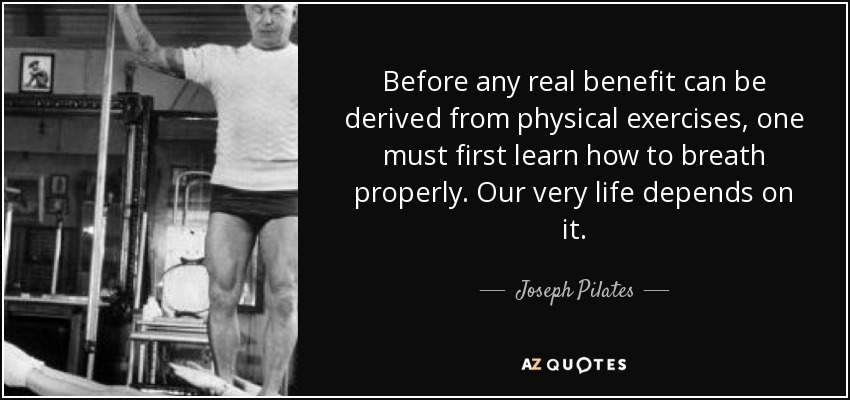 Before any real benefit can be derived from physical exercises, one must first learn how to breath properly. Our very life depends on it. - Joseph Pilates