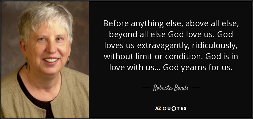 Before anything else, above all else, beyond all else God love us. God loves us extravagantly, ridiculously, without limit or condition. God is in love with us... God yearns for us. - Roberta Bondi