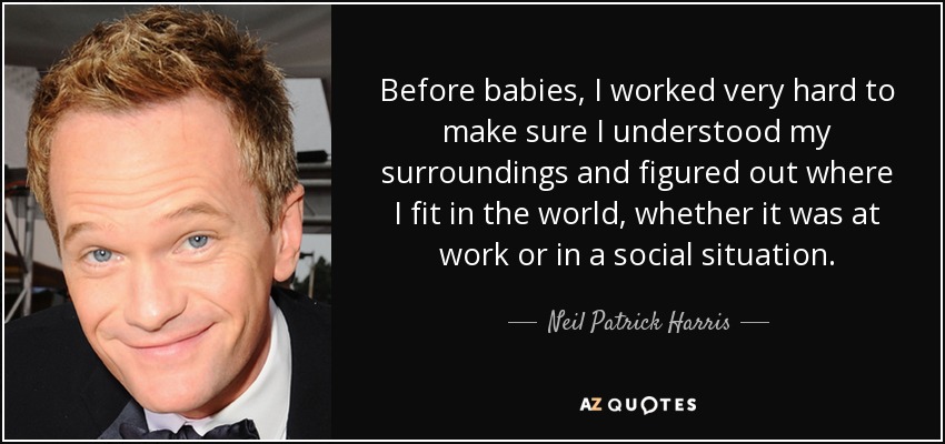 Before babies, I worked very hard to make sure I understood my surroundings and figured out where I fit in the world, whether it was at work or in a social situation. - Neil Patrick Harris