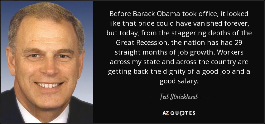 Before Barack Obama took office, it looked like that pride could have vanished forever, but today, from the staggering depths of the Great Recession, the nation has had 29 straight months of job growth. Workers across my state and across the country are getting back the dignity of a good job and a good salary. - Ted Strickland