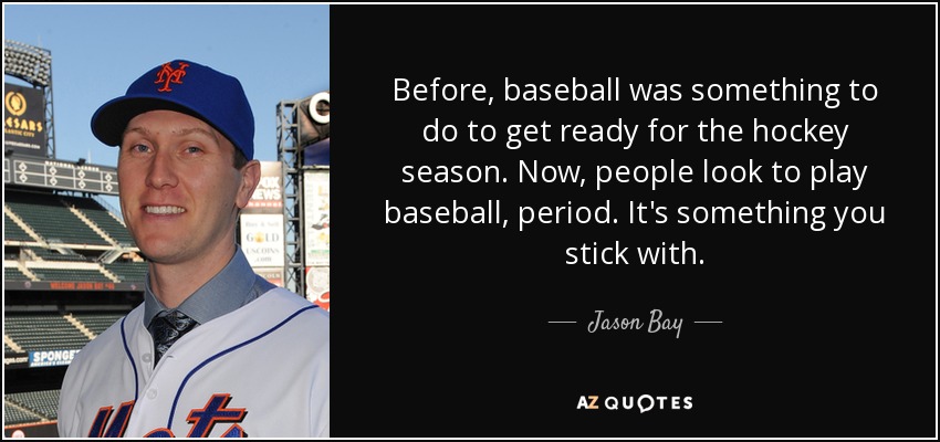 Before, baseball was something to do to get ready for the hockey season. Now, people look to play baseball, period. It's something you stick with. - Jason Bay