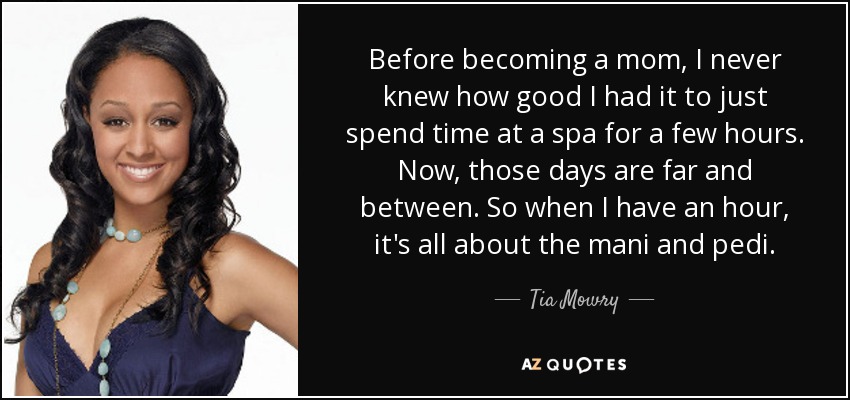 Before becoming a mom, I never knew how good I had it to just spend time at a spa for a few hours. Now, those days are far and between. So when I have an hour, it's all about the mani and pedi. - Tia Mowry