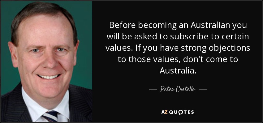 Before becoming an Australian you will be asked to subscribe to certain values. If you have strong objections to those values, don't come to Australia. - Peter Costello