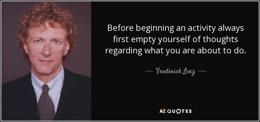Before beginning an activity always first empty yourself of thoughts regarding what you are about to do. - Frederick Lenz