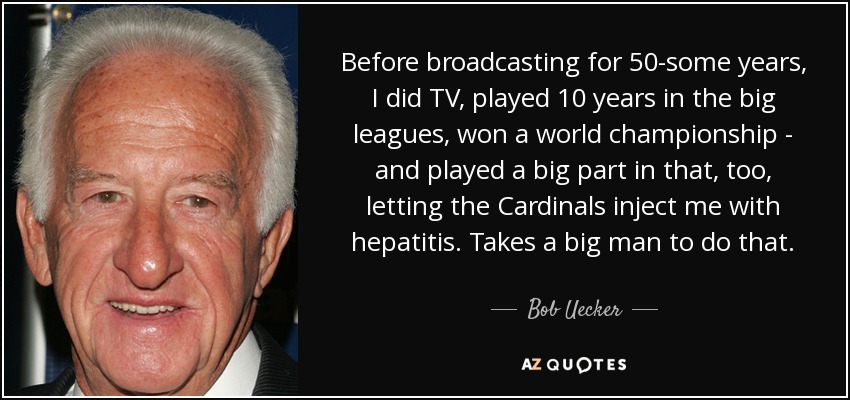 Before broadcasting for 50-some years, I did TV, played 10 years in the big leagues, won a world championship - and played a big part in that, too, letting the Cardinals inject me with hepatitis. Takes a big man to do that. - Bob Uecker