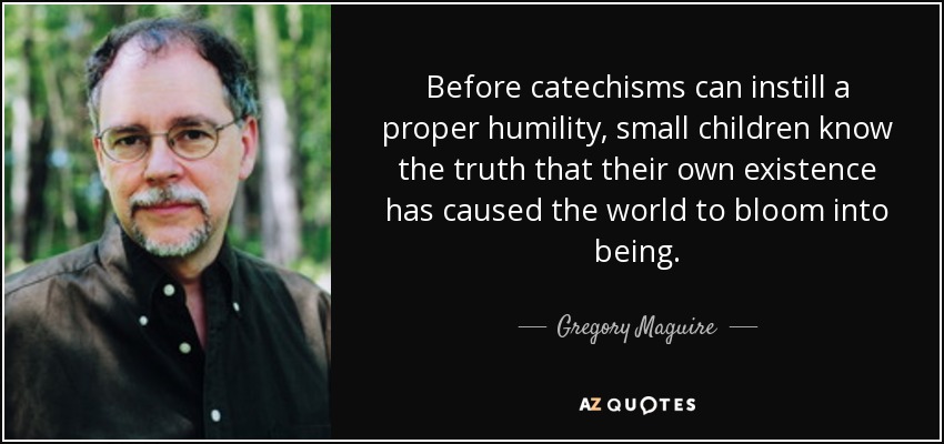 Before catechisms can instill a proper humility, small children know the truth that their own existence has caused the world to bloom into being. - Gregory Maguire