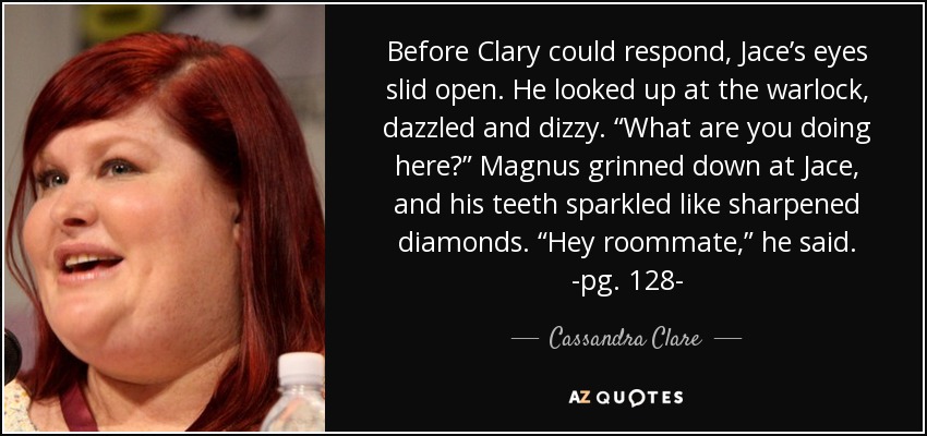 Before Clary could respond, Jace’s eyes slid open. He looked up at the warlock, dazzled and dizzy. “What are you doing here?” Magnus grinned down at Jace, and his teeth sparkled like sharpened diamonds. “Hey roommate,” he said. -pg. 128- - Cassandra Clare