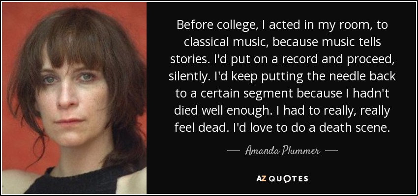 Before college, I acted in my room, to classical music, because music tells stories. I'd put on a record and proceed, silently. I'd keep putting the needle back to a certain segment because I hadn't died well enough. I had to really, really feel dead. I'd love to do a death scene. - Amanda Plummer
