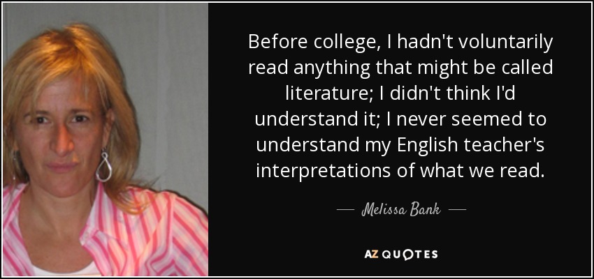 Before college, I hadn't voluntarily read anything that might be called literature; I didn't think I'd understand it; I never seemed to understand my English teacher's interpretations of what we read. - Melissa Bank