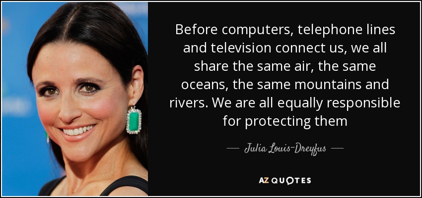 Before computers, telephone lines and television connect us, we all share the same air, the same oceans, the same mountains and rivers. We are all equally responsible for protecting them - Julia Louis-Dreyfus