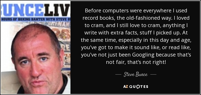 Before computers were everywhere I used record books, the old-fashioned way. I loved to cram, and I still love to cram, anything I write with extra facts, stuff I picked up. At the same time, especially in this day and age, you've got to make it sound like, or read like, you've not just been Googling because that's not fair, that's not right! - Steve Bunce