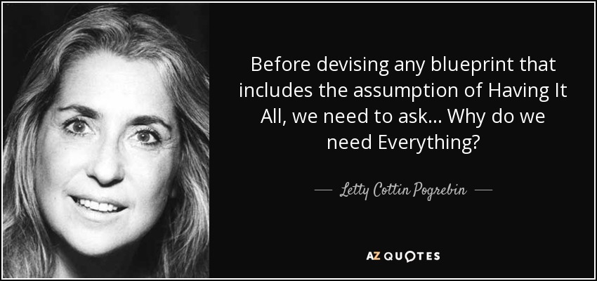 Before devising any blueprint that includes the assumption of Having It All, we need to ask ... Why do we need Everything? - Letty Cottin Pogrebin