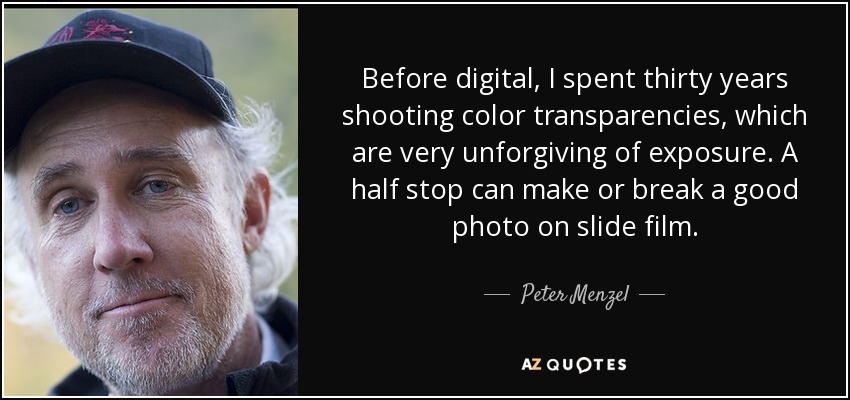 Before digital, I spent thirty years shooting color transparencies, which are very unforgiving of exposure. A half stop can make or break a good photo on slide film. - Peter Menzel