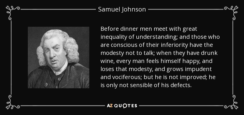 Before dinner men meet with great inequality of understanding; and those who are conscious of their inferiority have the modesty not to talk; when they have drunk wine, every man feels himself happy, and loses that modesty, and grows impudent and vociferous; but he is not improved; he is only not sensible of his defects. - Samuel Johnson