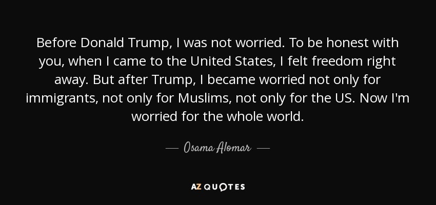 Before Donald Trump, I was not worried. To be honest with you, when I came to the United States, I felt freedom right away. But after Trump, I became worried not only for immigrants, not only for Muslims, not only for the US. Now I'm worried for the whole world. - Osama Alomar