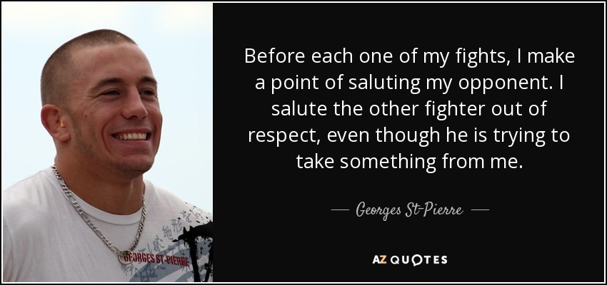 Before each one of my fights, I make a point of saluting my opponent. I salute the other fighter out of respect, even though he is trying to take something from me. - Georges St-Pierre