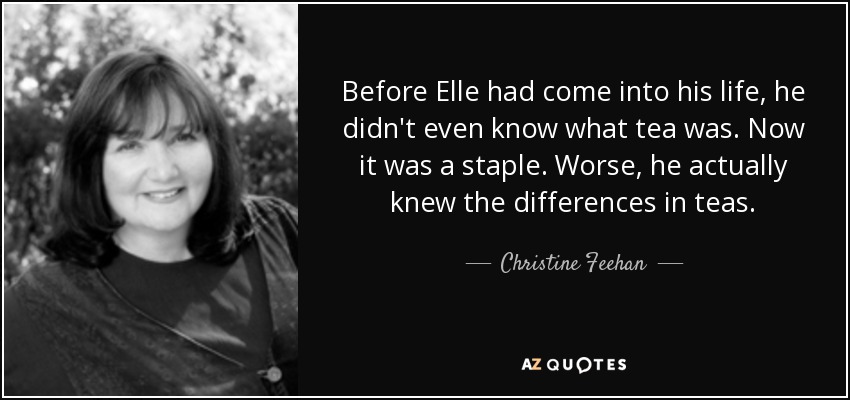 Before Elle had come into his life, he didn't even know what tea was. Now it was a staple. Worse, he actually knew the differences in teas. - Christine Feehan