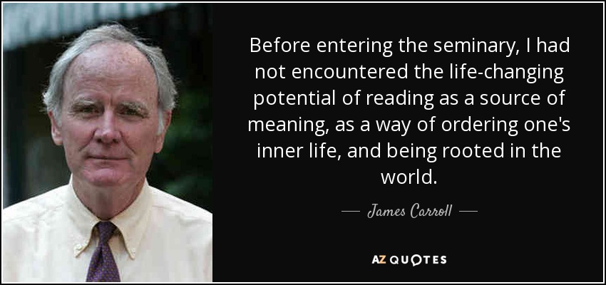 Before entering the seminary, I had not encountered the life-changing potential of reading as a source of meaning, as a way of ordering one's inner life, and being rooted in the world. - James Carroll