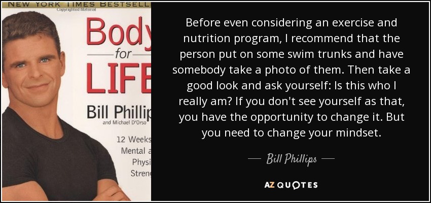 Before even considering an exercise and nutrition program, I recommend that the person put on some swim trunks and have somebody take a photo of them. Then take a good look and ask yourself: Is this who I really am? If you don't see yourself as that, you have the opportunity to change it. But you need to change your mindset. - Bill Phillips