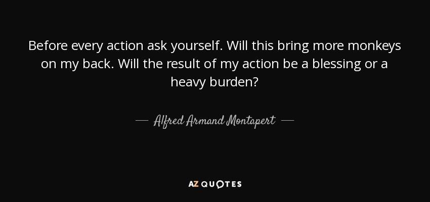 Before every action ask yourself. Will this bring more monkeys on my back. Will the result of my action be a blessing or a heavy burden? - Alfred Armand Montapert