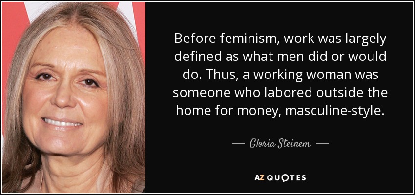 Before feminism, work was largely defined as what men did or would do. Thus, a working woman was someone who labored outside the home for money, masculine-style. - Gloria Steinem