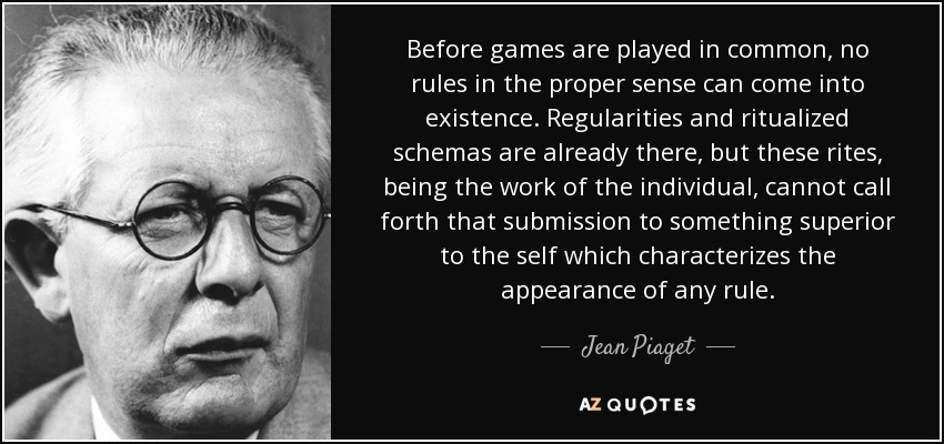 Before games are played in common, no rules in the proper sense can come into existence. Regularities and ritualized schemas are already there, but these rites, being the work of the individual, cannot call forth that submission to something superior to the self which characterizes the appearance of any rule. - Jean Piaget