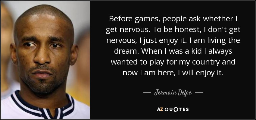 Before games, people ask whether I get nervous. To be honest, I don't get nervous, I just enjoy it. I am living the dream. When I was a kid I always wanted to play for my country and now I am here, I will enjoy it. - Jermain Defoe
