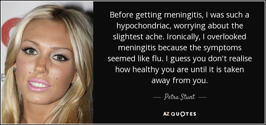 Before getting meningitis, I was such a hypochondriac, worrying about the slightest ache. Ironically, I overlooked meningitis because the symptoms seemed like flu. I guess you don't realise how healthy you are until it is taken away from you. - Petra Stunt